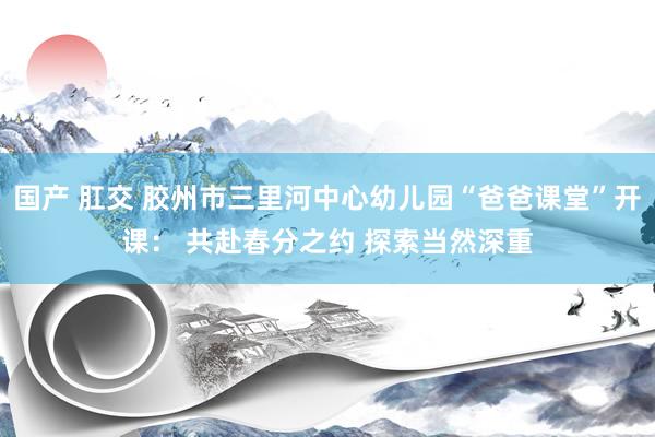 国产 肛交 胶州市三里河中心幼儿园“爸爸课堂”开课： 共赴春分之约 探索当然深重