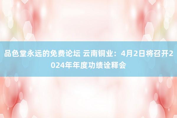 品色堂永远的免费论坛 云南铜业：4月2日将召开2024年年度功绩诠释会