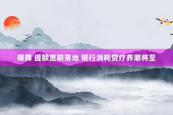 裸舞 提额宽期落地 银行消耗贷疗养潮将至