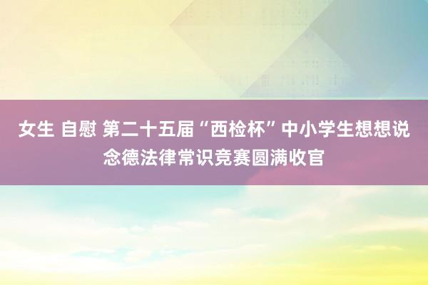 女生 自慰 第二十五届“西检杯”中小学生想想说念德法律常识竞赛圆满收官