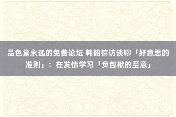 品色堂永远的免费论坛 韩韶禧访谈聊「好意思的准则」：在发愤学习「负包袱的至意」