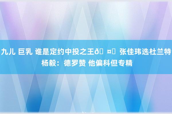 九儿 巨乳 谁是定约中投之王🤔张佳玮选杜兰特 杨毅：德罗赞 他偏科但专精
