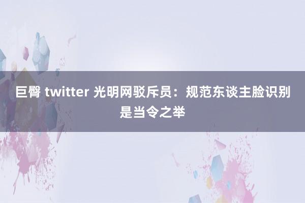 巨臀 twitter 光明网驳斥员：规范东谈主脸识别是当令之举