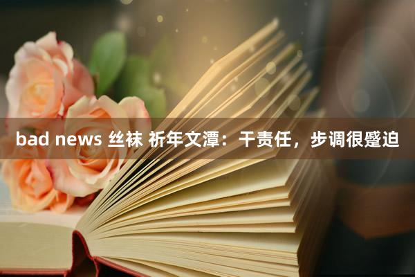bad news 丝袜 祈年文潭：干责任，步调很蹙迫
