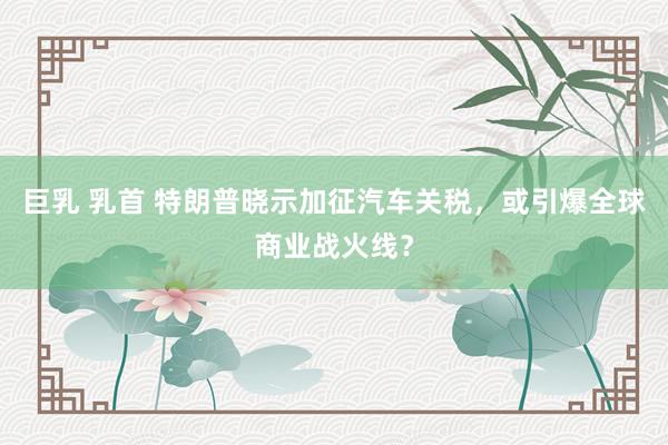 巨乳 乳首 特朗普晓示加征汽车关税，或引爆全球商业战火线？