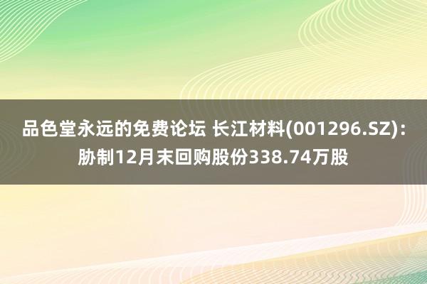 品色堂永远的免费论坛 长江材料(001296.SZ)：胁制12月末回购股份338.74万股