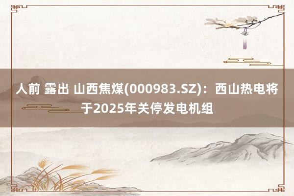 人前 露出 山西焦煤(000983.SZ)：西山热电将于2025年关停发电机组