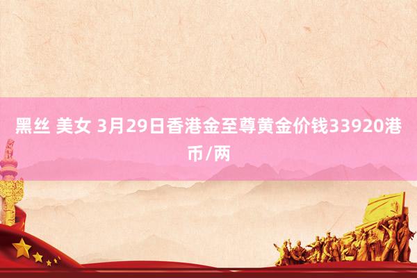 黑丝 美女 3月29日香港金至尊黄金价钱33920港币/两