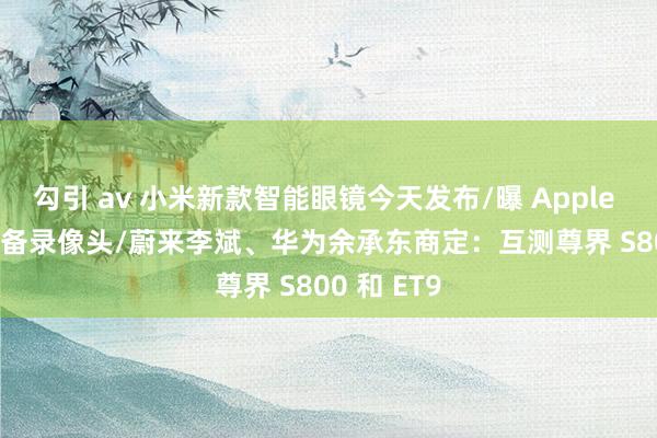 勾引 av 小米新款智能眼镜今天发布/曝 Apple Watch 配备录像头/蔚来李斌、华为余承东商定：互测尊界 S800 和 ET9