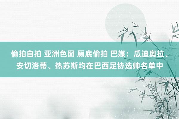 偷拍自拍 亚洲色图 厕底偷拍 巴媒：瓜迪奥拉、安切洛蒂、热苏斯均在巴西足协选帅名单中