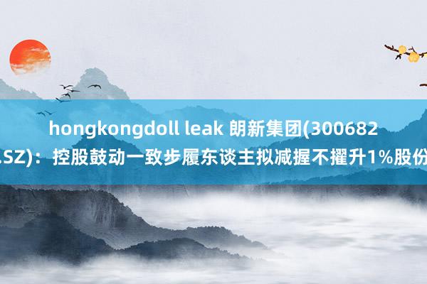 hongkongdoll leak 朗新集团(300682.SZ)：控股鼓动一致步履东谈主拟减握不擢升1%股份
