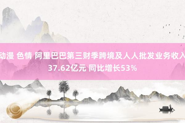 动漫 色情 阿里巴巴第三财季跨境及人人批发业务收入37.62亿元 同比增长53%
