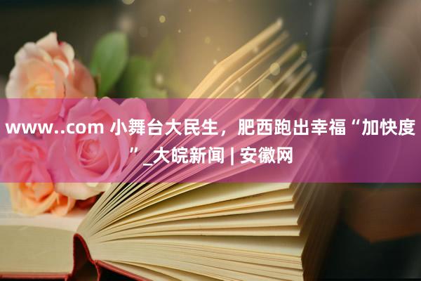 www..com 小舞台大民生，肥西跑出幸福“加快度”_大皖新闻 | 安徽网